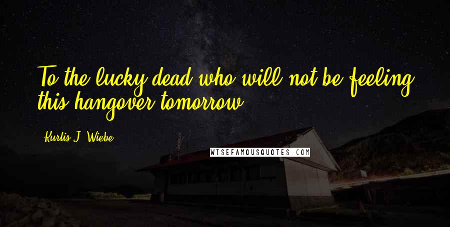 Kurtis J. Wiebe Quotes: To the lucky dead who will not be feeling this hangover tomorrow.