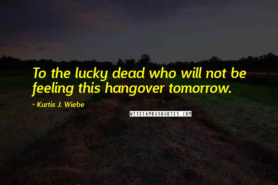 Kurtis J. Wiebe Quotes: To the lucky dead who will not be feeling this hangover tomorrow.