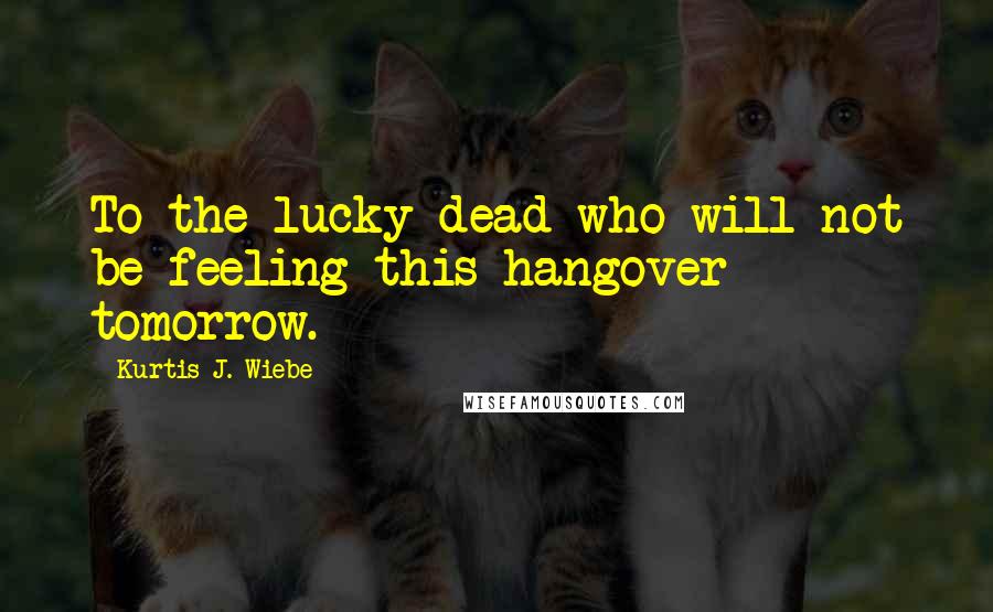 Kurtis J. Wiebe Quotes: To the lucky dead who will not be feeling this hangover tomorrow.