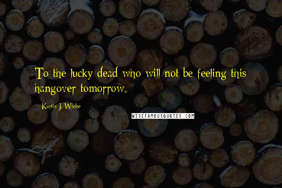 Kurtis J. Wiebe Quotes: To the lucky dead who will not be feeling this hangover tomorrow.