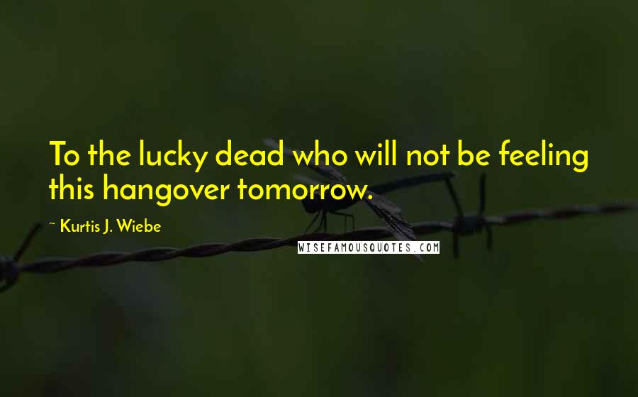 Kurtis J. Wiebe Quotes: To the lucky dead who will not be feeling this hangover tomorrow.