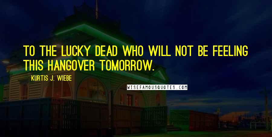 Kurtis J. Wiebe Quotes: To the lucky dead who will not be feeling this hangover tomorrow.