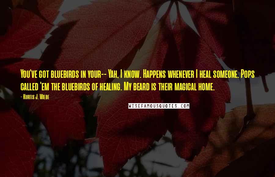 Kurtis J. Wiebe Quotes: You've got bluebirds in your-- Yah, I know. Happens whenever I heal someone. Pops called 'em the bluebirds of healing. My beard is their magical home.