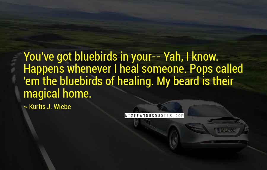 Kurtis J. Wiebe Quotes: You've got bluebirds in your-- Yah, I know. Happens whenever I heal someone. Pops called 'em the bluebirds of healing. My beard is their magical home.