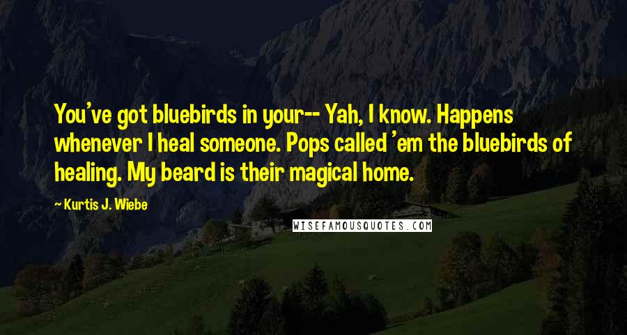 Kurtis J. Wiebe Quotes: You've got bluebirds in your-- Yah, I know. Happens whenever I heal someone. Pops called 'em the bluebirds of healing. My beard is their magical home.