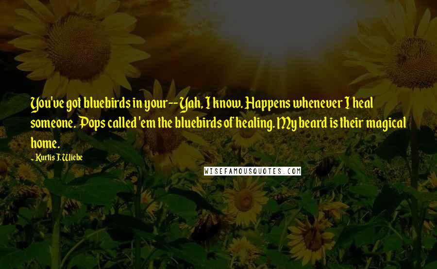 Kurtis J. Wiebe Quotes: You've got bluebirds in your-- Yah, I know. Happens whenever I heal someone. Pops called 'em the bluebirds of healing. My beard is their magical home.