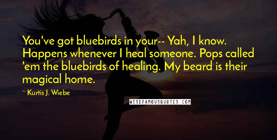 Kurtis J. Wiebe Quotes: You've got bluebirds in your-- Yah, I know. Happens whenever I heal someone. Pops called 'em the bluebirds of healing. My beard is their magical home.