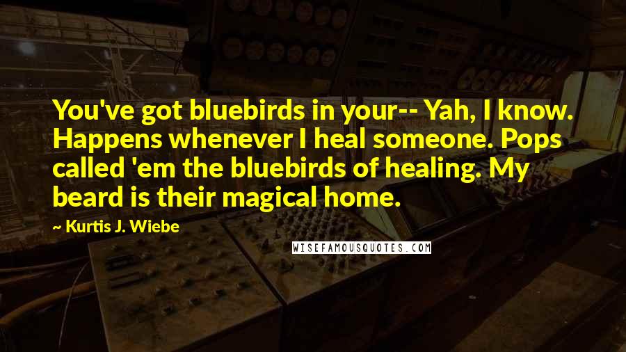 Kurtis J. Wiebe Quotes: You've got bluebirds in your-- Yah, I know. Happens whenever I heal someone. Pops called 'em the bluebirds of healing. My beard is their magical home.