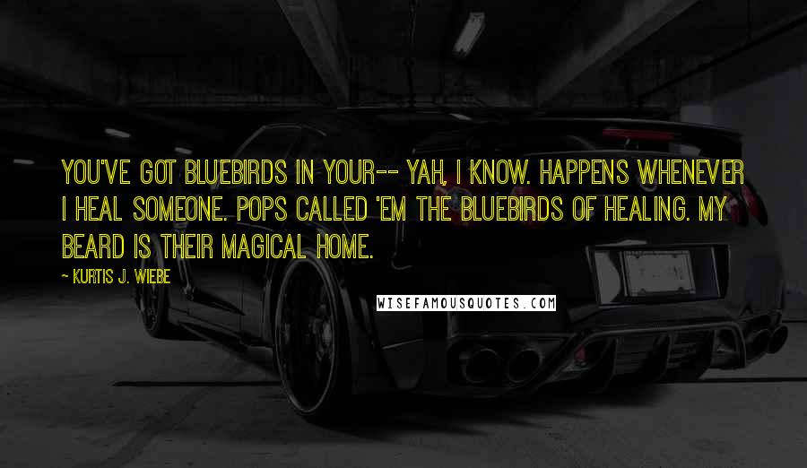 Kurtis J. Wiebe Quotes: You've got bluebirds in your-- Yah, I know. Happens whenever I heal someone. Pops called 'em the bluebirds of healing. My beard is their magical home.