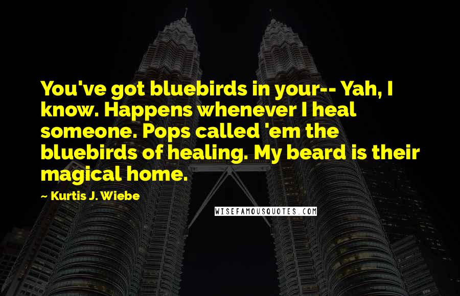 Kurtis J. Wiebe Quotes: You've got bluebirds in your-- Yah, I know. Happens whenever I heal someone. Pops called 'em the bluebirds of healing. My beard is their magical home.