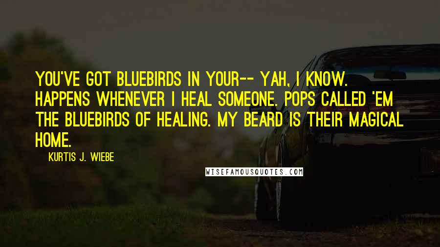 Kurtis J. Wiebe Quotes: You've got bluebirds in your-- Yah, I know. Happens whenever I heal someone. Pops called 'em the bluebirds of healing. My beard is their magical home.