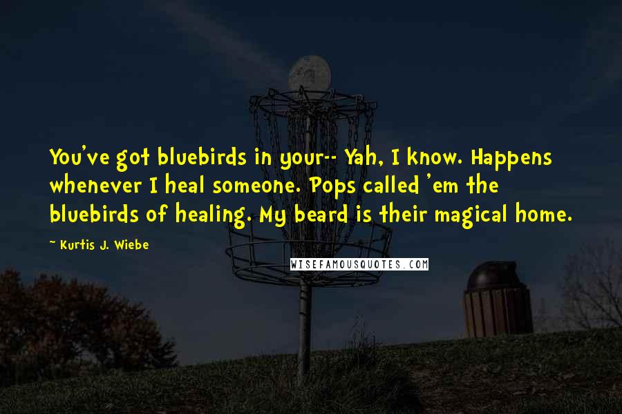 Kurtis J. Wiebe Quotes: You've got bluebirds in your-- Yah, I know. Happens whenever I heal someone. Pops called 'em the bluebirds of healing. My beard is their magical home.