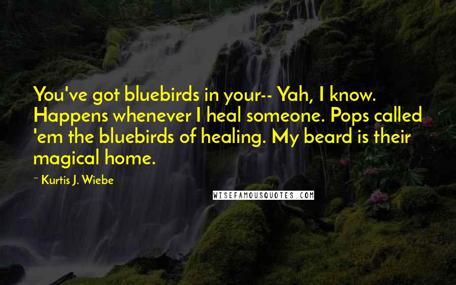 Kurtis J. Wiebe Quotes: You've got bluebirds in your-- Yah, I know. Happens whenever I heal someone. Pops called 'em the bluebirds of healing. My beard is their magical home.