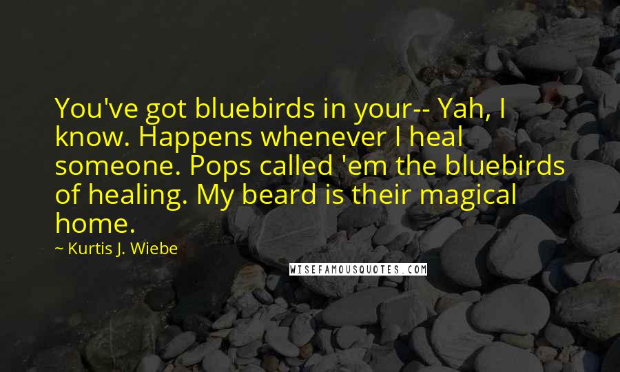 Kurtis J. Wiebe Quotes: You've got bluebirds in your-- Yah, I know. Happens whenever I heal someone. Pops called 'em the bluebirds of healing. My beard is their magical home.