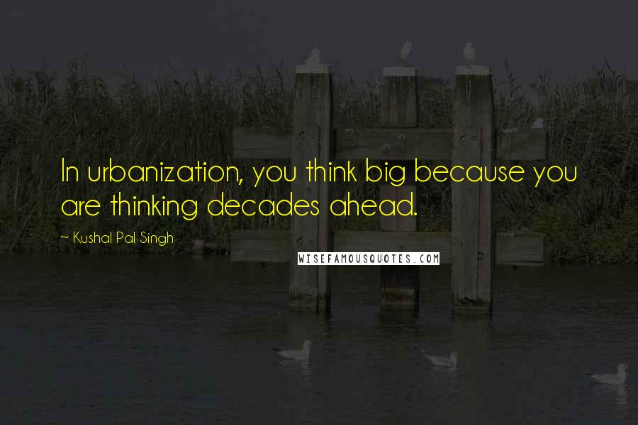 Kushal Pal Singh Quotes: In urbanization, you think big because you are thinking decades ahead.