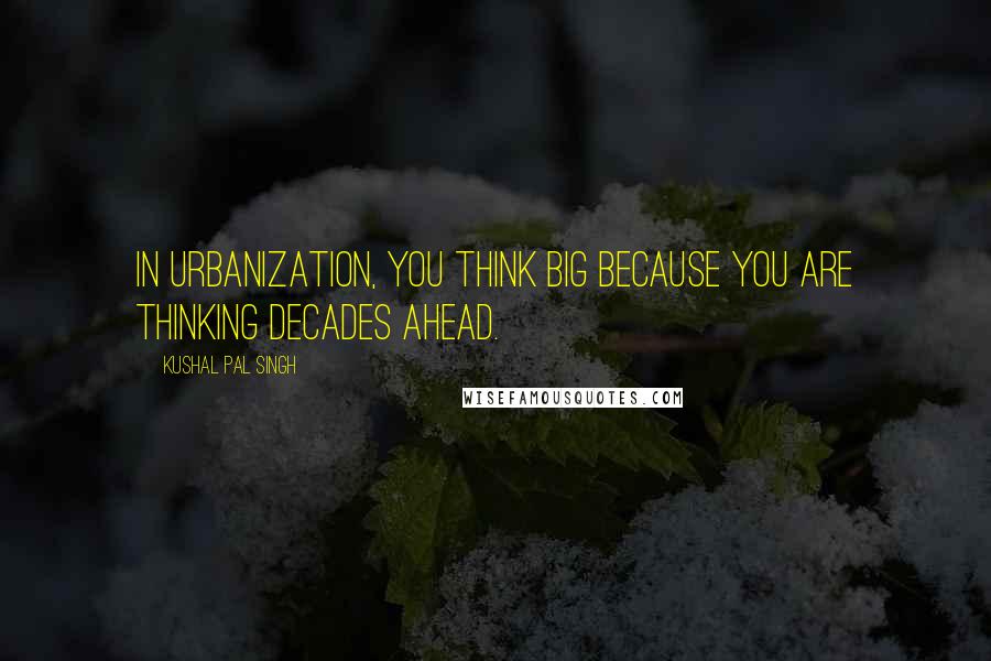 Kushal Pal Singh Quotes: In urbanization, you think big because you are thinking decades ahead.