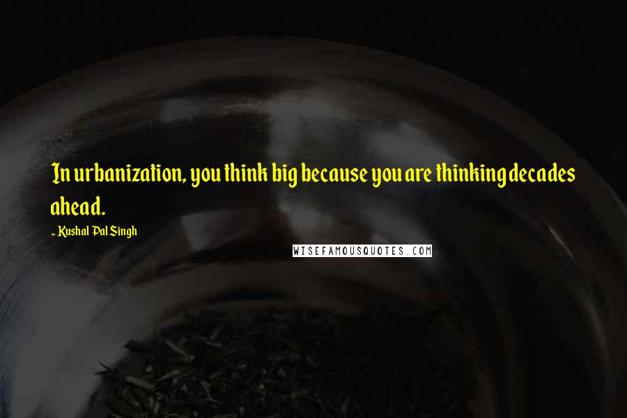 Kushal Pal Singh Quotes: In urbanization, you think big because you are thinking decades ahead.