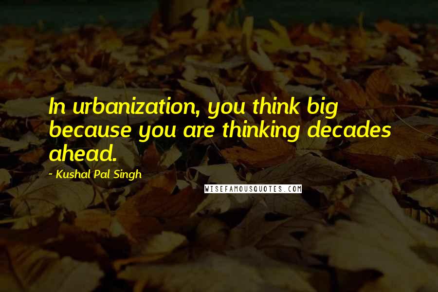 Kushal Pal Singh Quotes: In urbanization, you think big because you are thinking decades ahead.