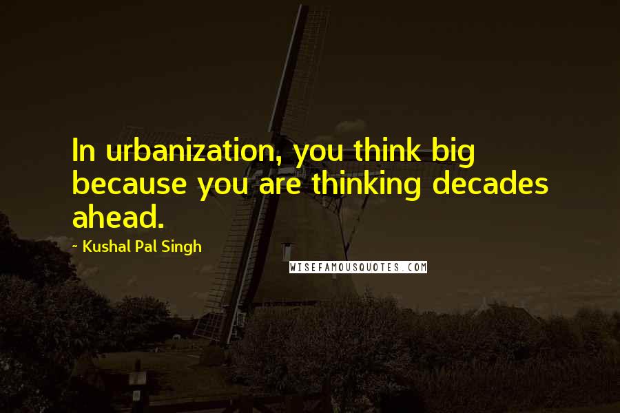 Kushal Pal Singh Quotes: In urbanization, you think big because you are thinking decades ahead.