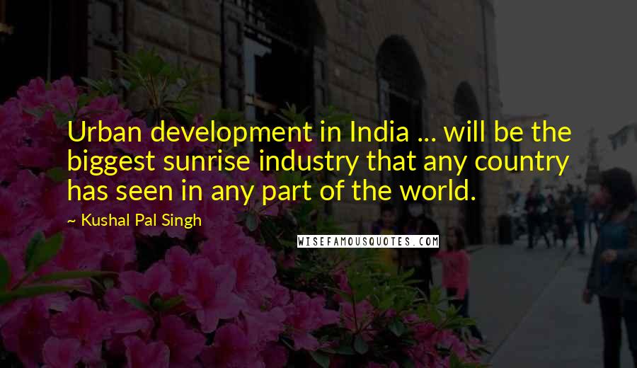 Kushal Pal Singh Quotes: Urban development in India ... will be the biggest sunrise industry that any country has seen in any part of the world.