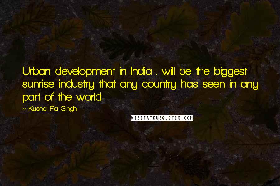 Kushal Pal Singh Quotes: Urban development in India ... will be the biggest sunrise industry that any country has seen in any part of the world.