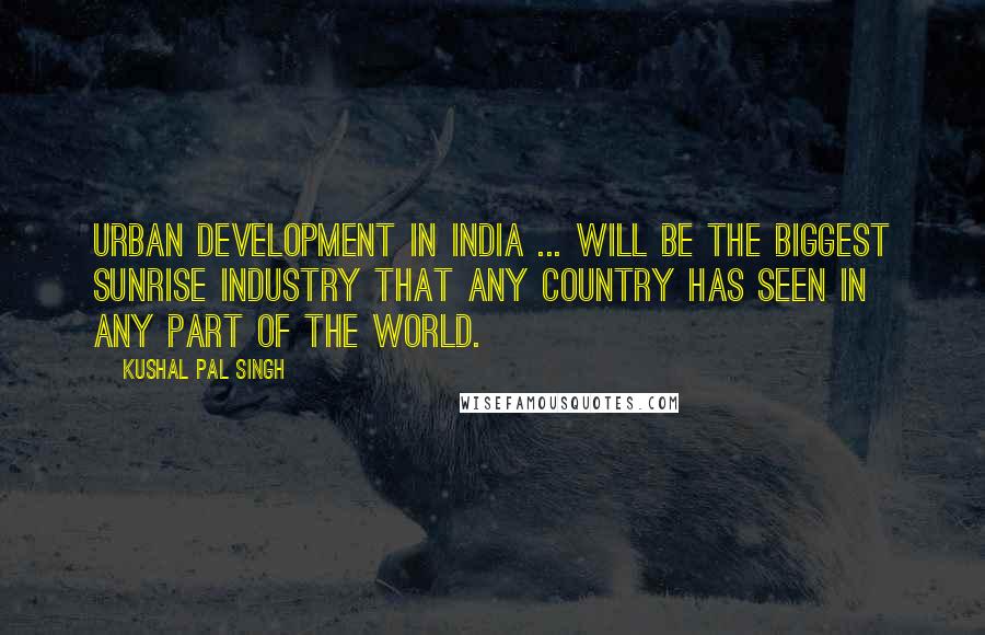 Kushal Pal Singh Quotes: Urban development in India ... will be the biggest sunrise industry that any country has seen in any part of the world.