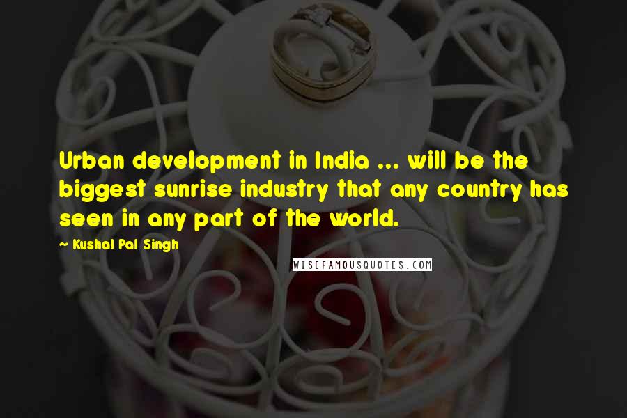 Kushal Pal Singh Quotes: Urban development in India ... will be the biggest sunrise industry that any country has seen in any part of the world.