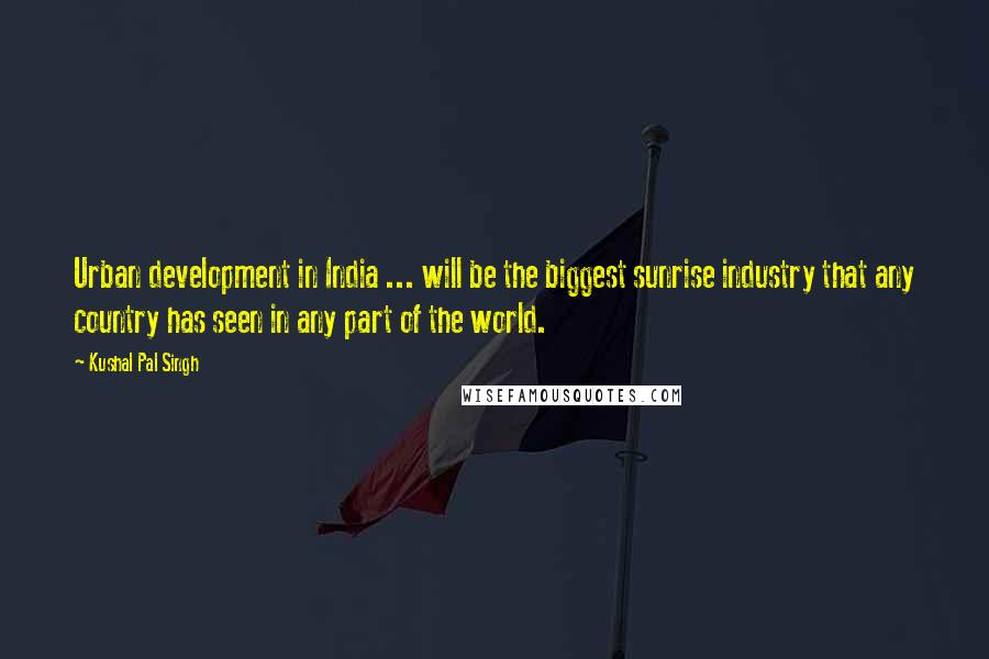 Kushal Pal Singh Quotes: Urban development in India ... will be the biggest sunrise industry that any country has seen in any part of the world.