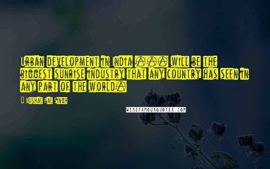 Kushal Pal Singh Quotes: Urban development in India ... will be the biggest sunrise industry that any country has seen in any part of the world.
