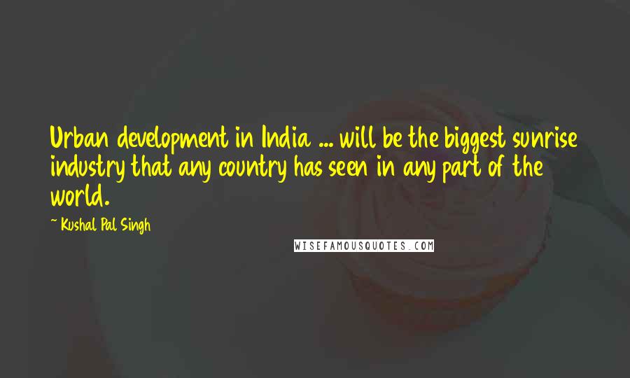 Kushal Pal Singh Quotes: Urban development in India ... will be the biggest sunrise industry that any country has seen in any part of the world.