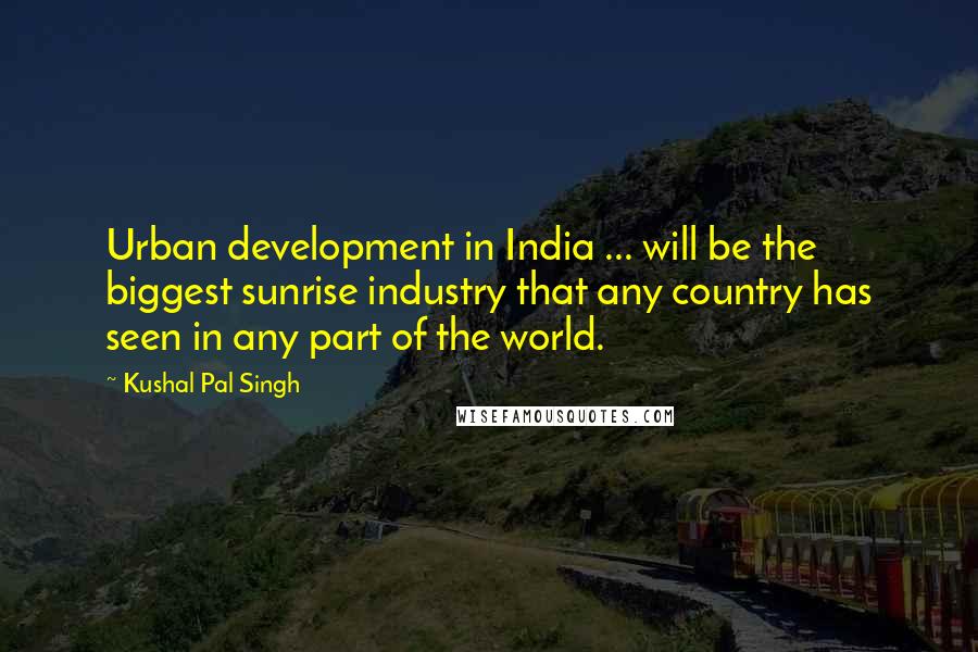 Kushal Pal Singh Quotes: Urban development in India ... will be the biggest sunrise industry that any country has seen in any part of the world.