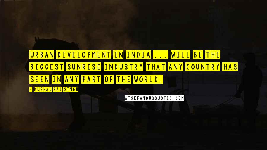 Kushal Pal Singh Quotes: Urban development in India ... will be the biggest sunrise industry that any country has seen in any part of the world.