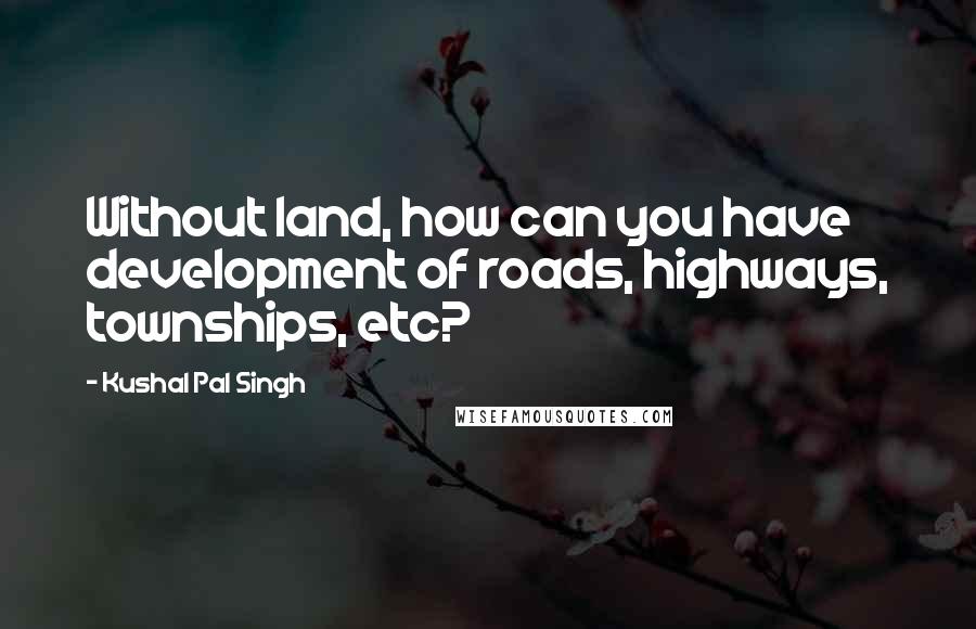 Kushal Pal Singh Quotes: Without land, how can you have development of roads, highways, townships, etc?