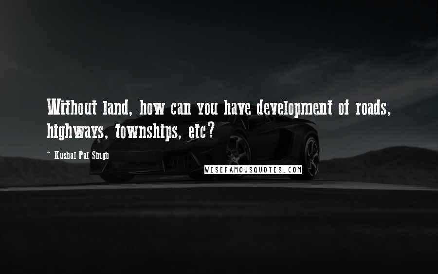 Kushal Pal Singh Quotes: Without land, how can you have development of roads, highways, townships, etc?