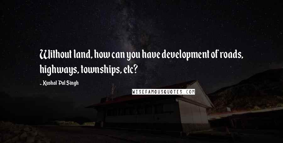 Kushal Pal Singh Quotes: Without land, how can you have development of roads, highways, townships, etc?