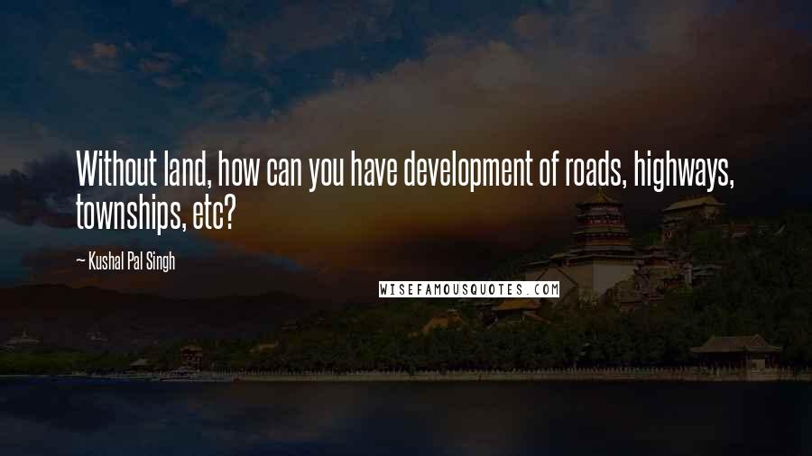 Kushal Pal Singh Quotes: Without land, how can you have development of roads, highways, townships, etc?