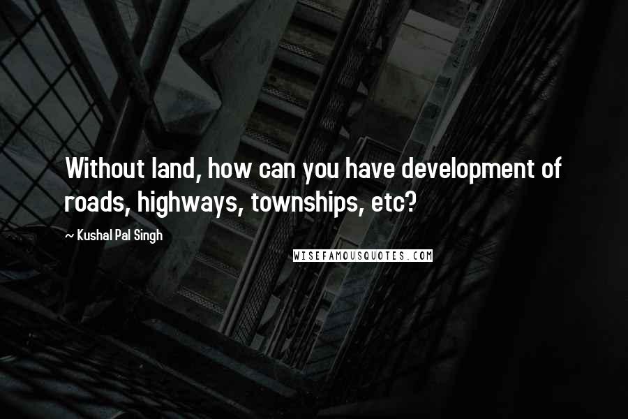 Kushal Pal Singh Quotes: Without land, how can you have development of roads, highways, townships, etc?