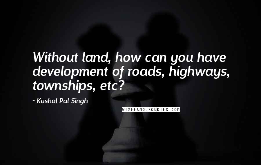 Kushal Pal Singh Quotes: Without land, how can you have development of roads, highways, townships, etc?
