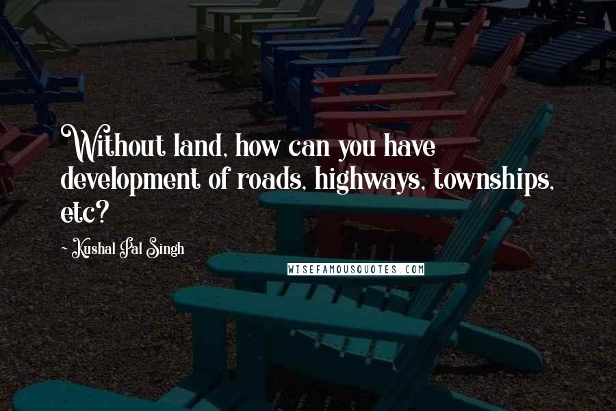 Kushal Pal Singh Quotes: Without land, how can you have development of roads, highways, townships, etc?