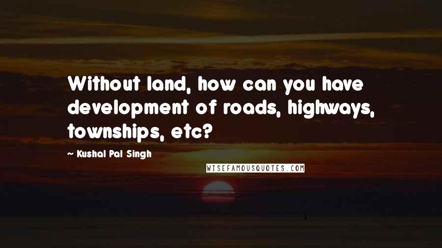 Kushal Pal Singh Quotes: Without land, how can you have development of roads, highways, townships, etc?