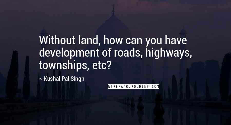 Kushal Pal Singh Quotes: Without land, how can you have development of roads, highways, townships, etc?