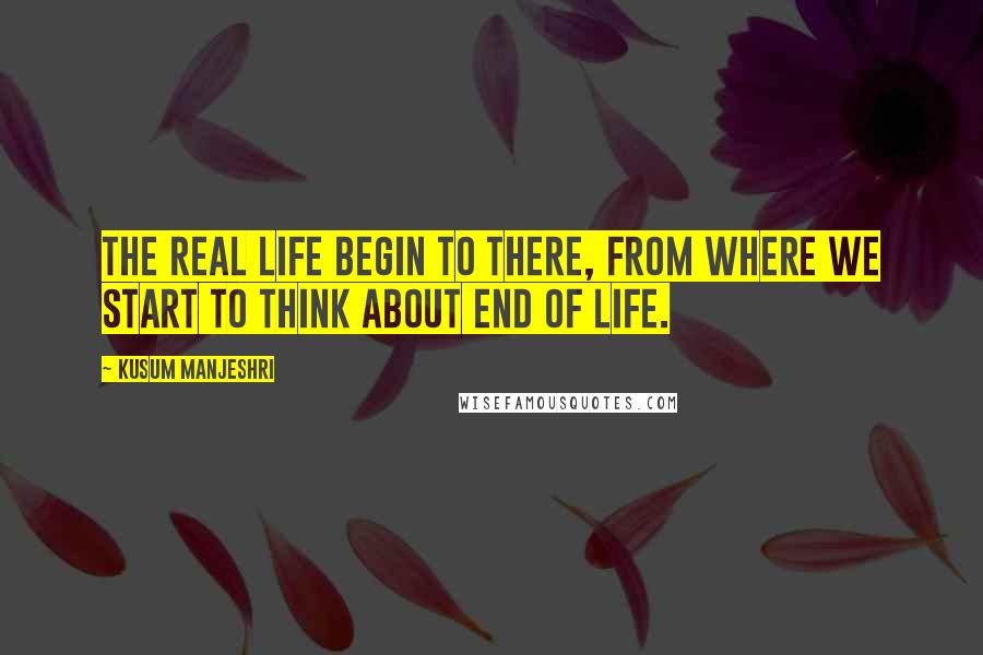 Kusum Manjeshri Quotes: The real life begin to there, from where we start to think about end of life.