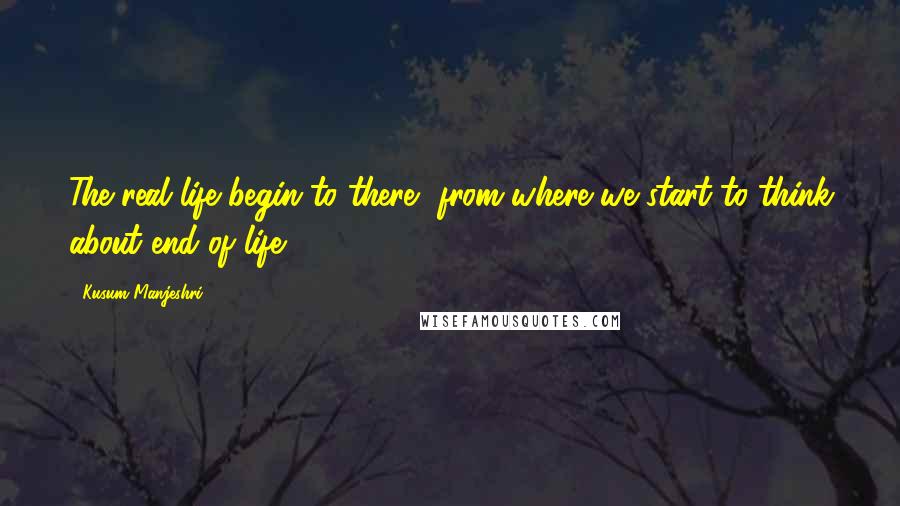 Kusum Manjeshri Quotes: The real life begin to there, from where we start to think about end of life.