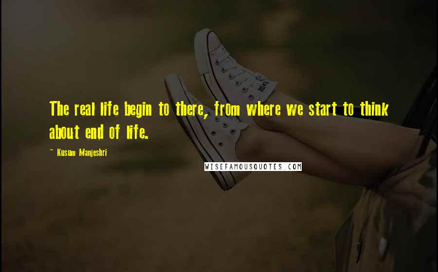 Kusum Manjeshri Quotes: The real life begin to there, from where we start to think about end of life.