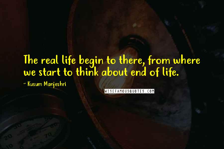 Kusum Manjeshri Quotes: The real life begin to there, from where we start to think about end of life.