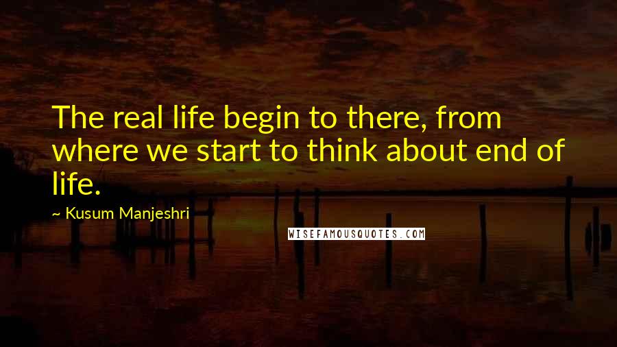 Kusum Manjeshri Quotes: The real life begin to there, from where we start to think about end of life.