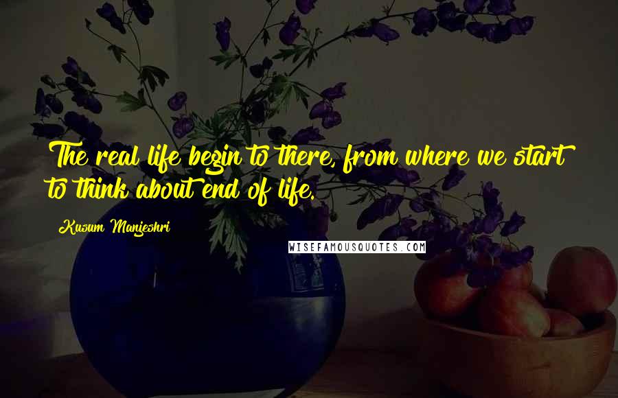 Kusum Manjeshri Quotes: The real life begin to there, from where we start to think about end of life.