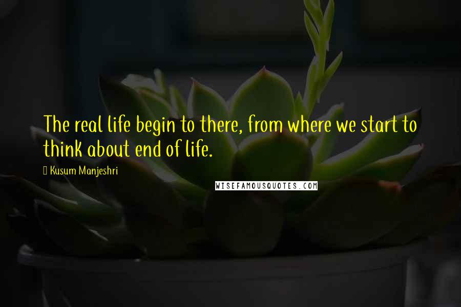 Kusum Manjeshri Quotes: The real life begin to there, from where we start to think about end of life.