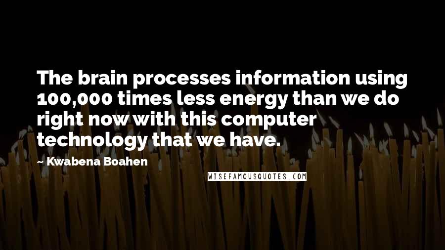 Kwabena Boahen Quotes: The brain processes information using 100,000 times less energy than we do right now with this computer technology that we have.