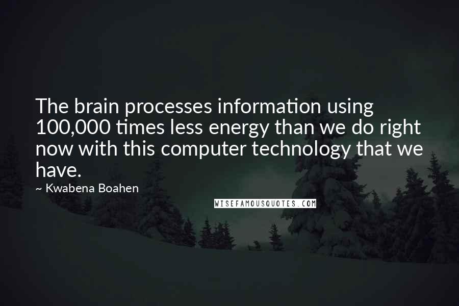 Kwabena Boahen Quotes: The brain processes information using 100,000 times less energy than we do right now with this computer technology that we have.